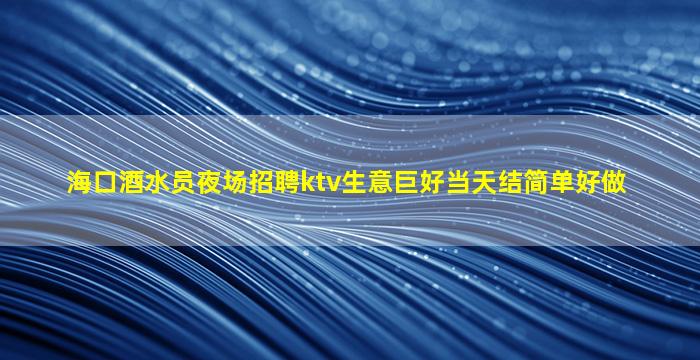 海口酒水员夜场招聘ktv生意巨好当天结简单好做